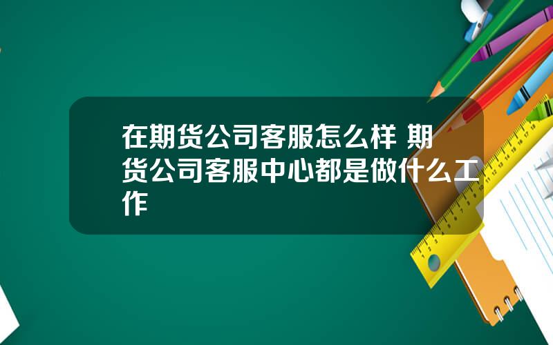 在期货公司客服怎么样 期货公司客服中心都是做什么工作